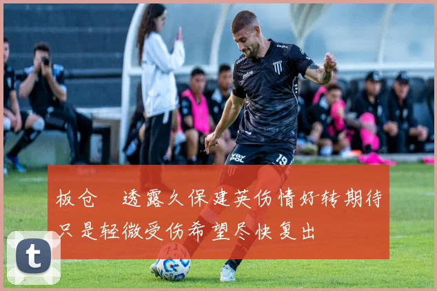 板仓滉透露久保建英伤情好转期待只是轻微受伤希望尽快复出