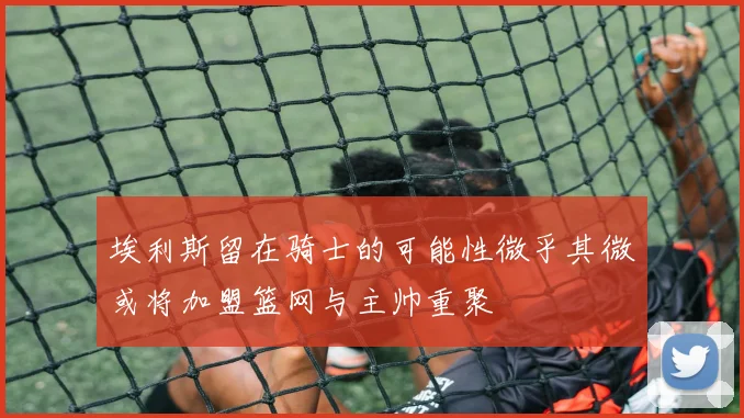 埃利斯留在骑士的可能性微乎其微或将加盟篮网与主帅重聚
