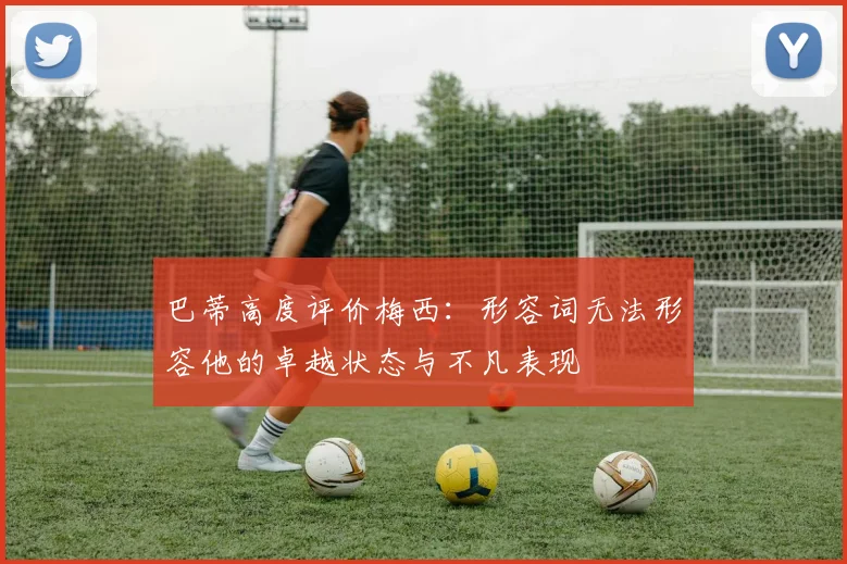 巴蒂高度评价梅西：形容词无法形容他的卓越状态与不凡表现
