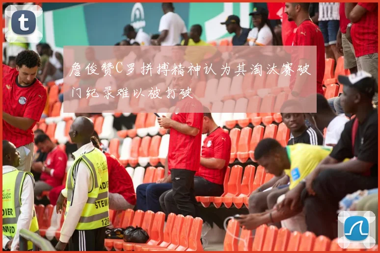 詹俊赞C罗拼搏精神认为其淘汰赛破门纪录难以被打破
