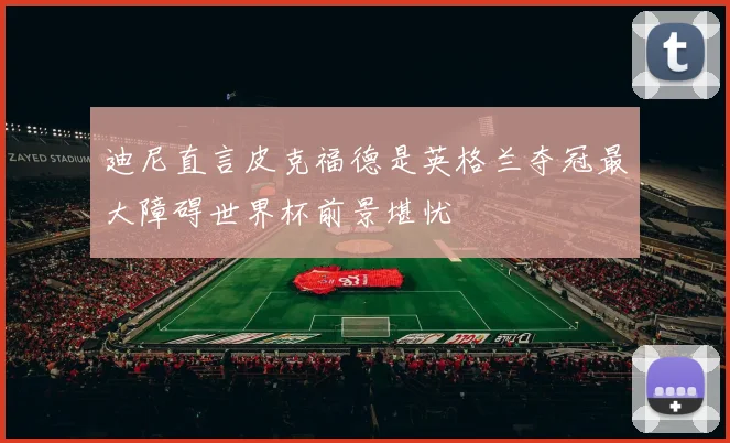 迪尼直言皮克福德是英格兰夺冠最大障碍世界杯前景堪忧