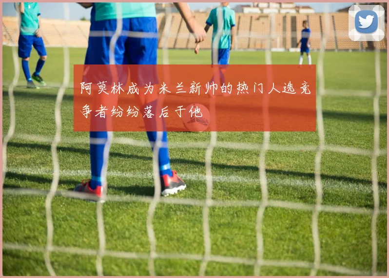 阿莫林成为米兰新帅的热门人选竞争者纷纷落后于他