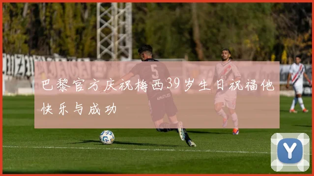 巴黎官方庆祝梅西39岁生日祝福他快乐与成功