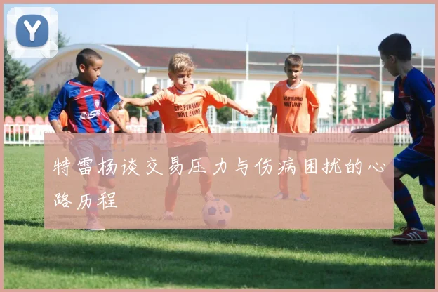 特雷杨谈交易压力与伤病困扰的心路历程