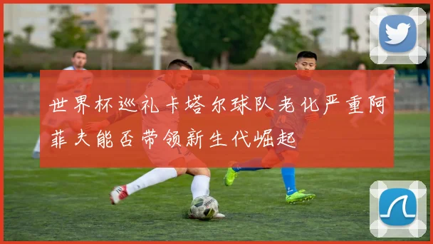 世界杯巡礼卡塔尔球队老化严重阿菲夫能否带领新生代崛起