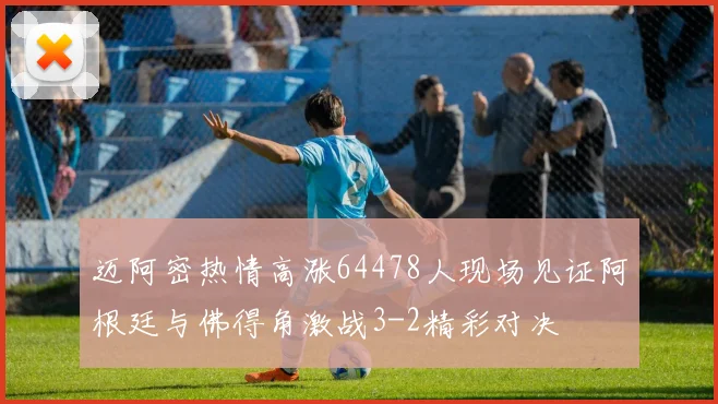 迈阿密热情高涨64478人现场见证阿根廷与佛得角激战3-2精彩对决
