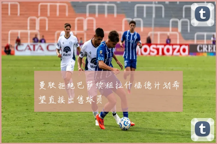 曼联拒绝巴萨续租拉什福德计划希望直接出售球员
