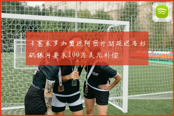 卡塞米罗加盟迈阿密计划延迟洛杉矶银河要求100万美元补偿