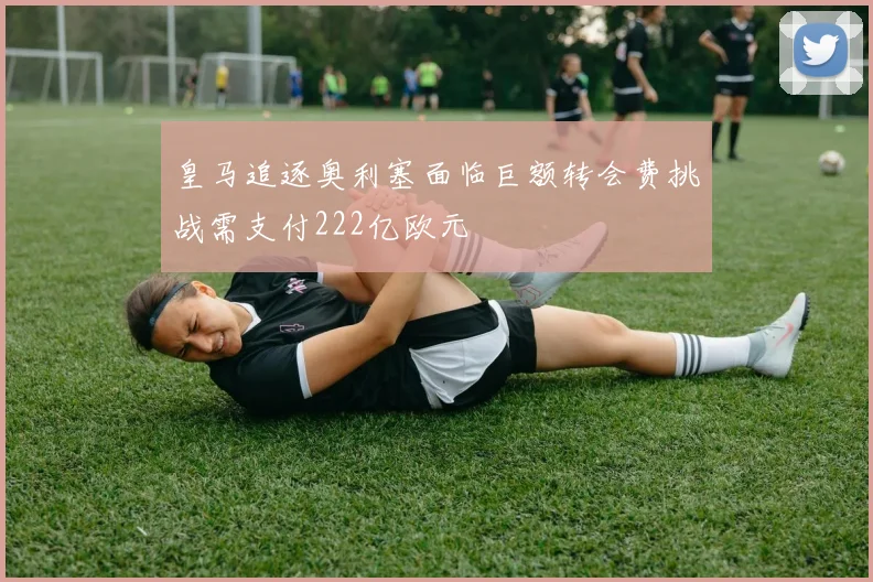 皇马追逐奥利塞面临巨额转会费挑战需支付222亿欧元