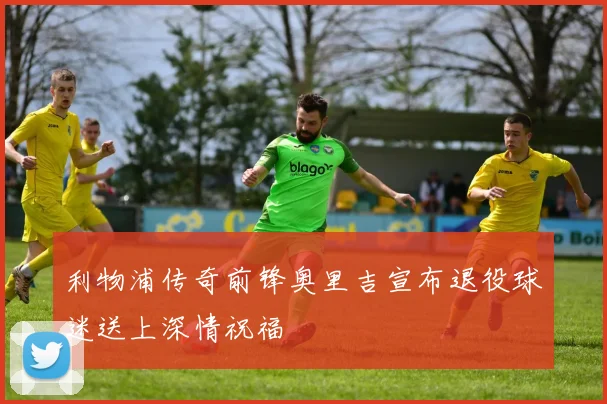 利物浦传奇前锋奥里吉宣布退役球迷送上深情祝福