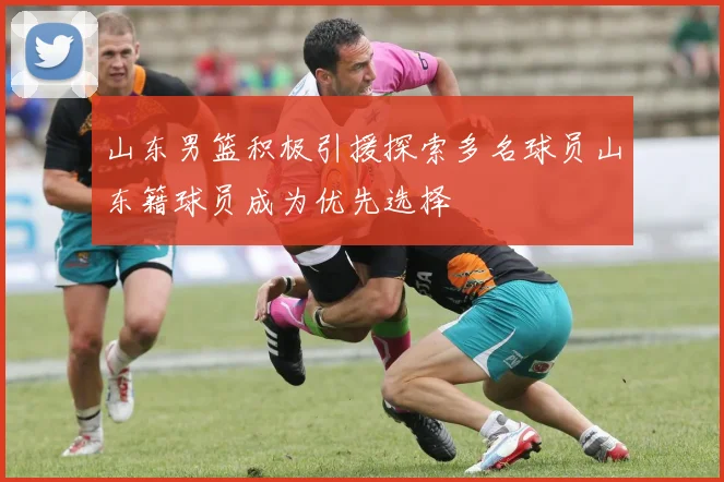 山东男篮积极引援探索多名球员山东籍球员成为优先选择