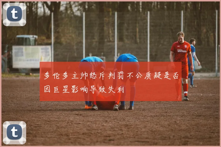 多伦多主帅怒斥判罚不公质疑是否因巨星影响导致失利