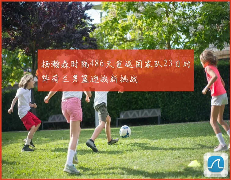 杨瀚森时隔486天重返国家队23日对阵荷兰男篮迎战新挑战