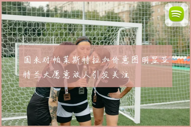 国米对帕莱斯特拉加价意图明显亚特兰大愿意放人引发关注