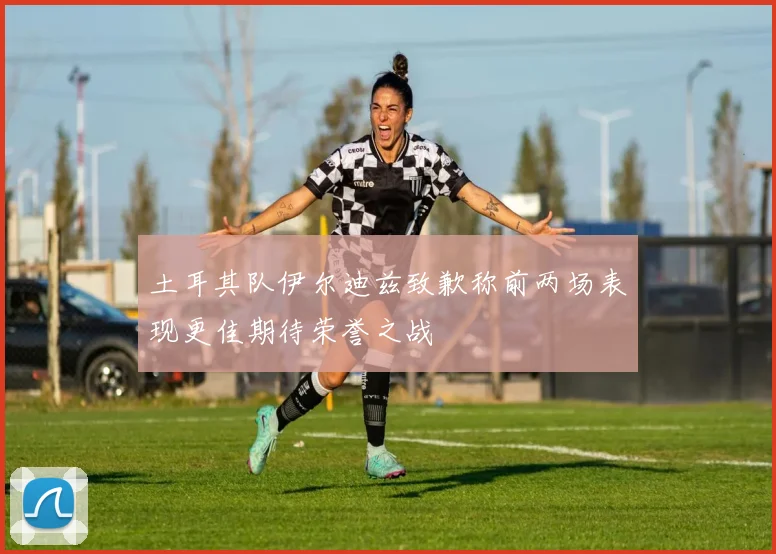 土耳其队伊尔迪兹致歉称前两场表现更佳期待荣誉之战