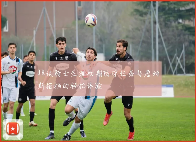 JR谈骑士生涯初期防守任务与詹姆斯搭档的轻松体验