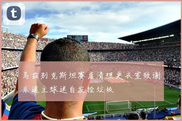 乌兹别克斯坦赛后清理更衣室致谢东道主球迷自发捡垃圾