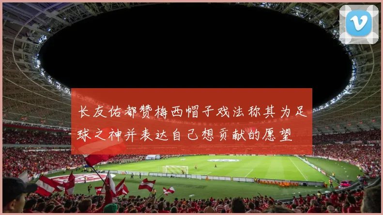 长友佑都赞梅西帽子戏法称其为足球之神并表达自己想贡献的愿望