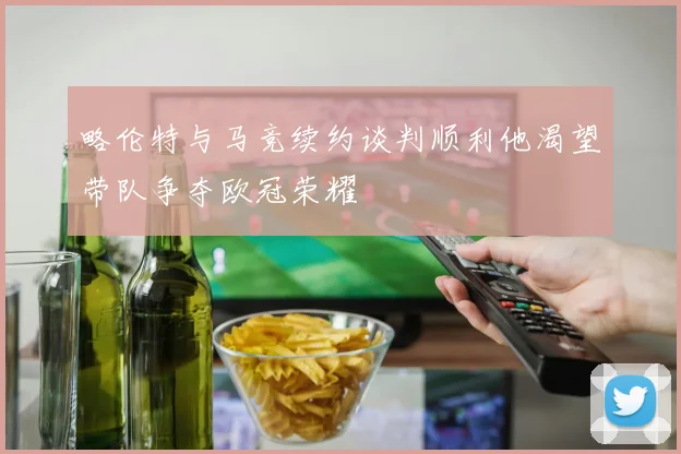 略伦特与马竞续约谈判顺利他渴望带队争夺欧冠荣耀